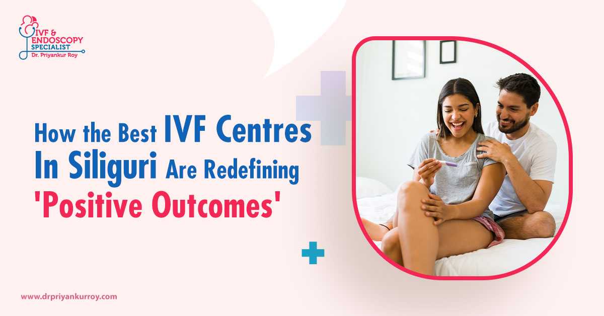 How the Best IVF Centres in Siliguri Are Redefining Positive IVF Outcomes